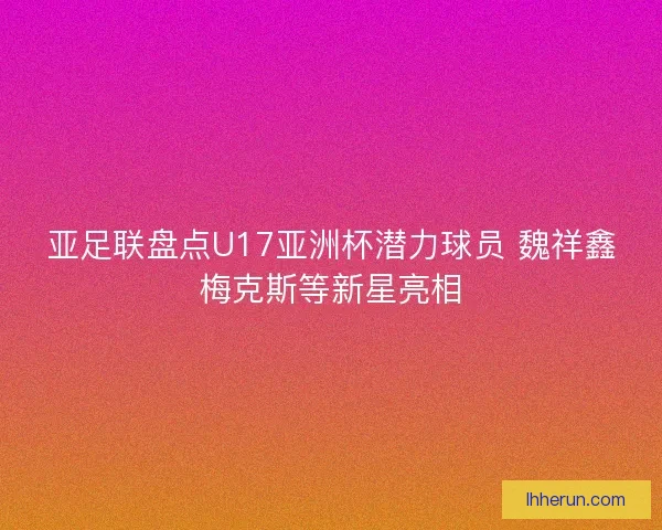 亚足联盘点U17亚洲杯潜力球员 魏祥鑫梅克斯等新星亮相
