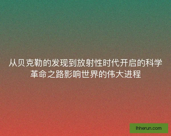 从贝克勒的发现到放射性时代开启的科学革命之路影响世界的伟大进程