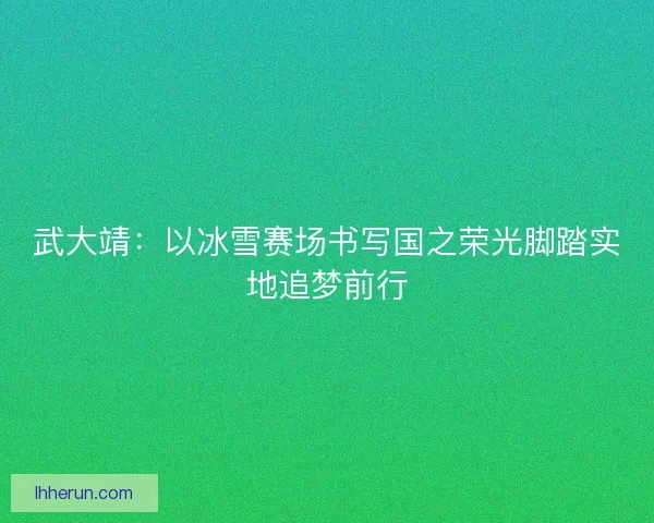 武大靖：以冰雪赛场书写国之荣光脚踏实地追梦前行