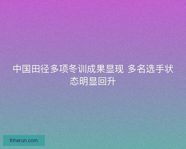 中国田径多项冬训成果显现 多名选手状态明显回升