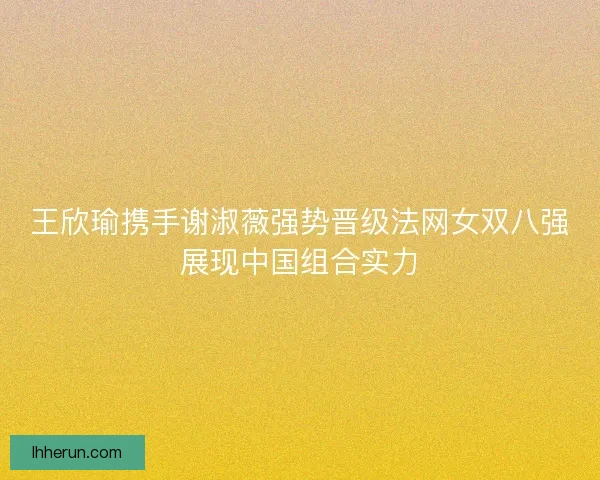 王欣瑜携手谢淑薇强势晋级法网女双八强展现中国组合实力