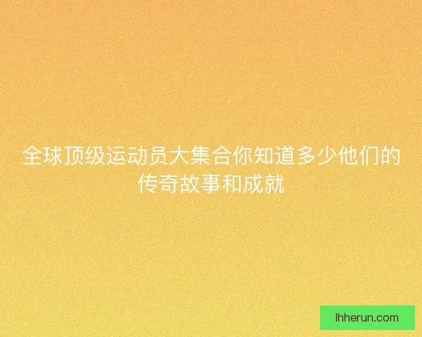 全球顶级运动员大集合你知道多少他们的传奇故事和成就